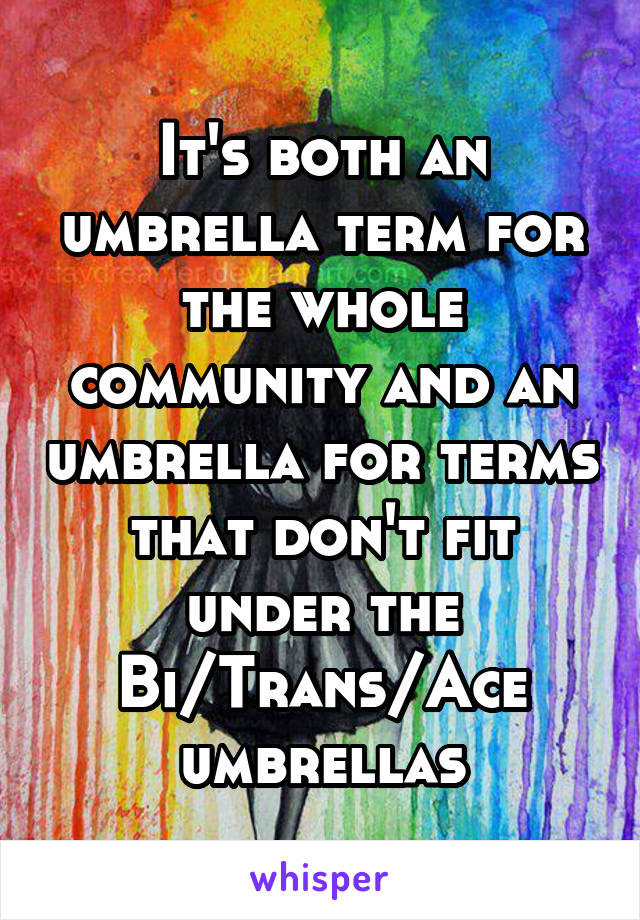 It's both an umbrella term for the whole community and an umbrella for terms that don't fit under the Bi/Trans/Ace umbrellas