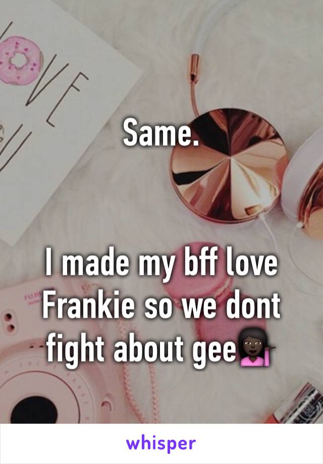 Same. 


I made my bff love Frankie so we dont fight about gee💁🏿