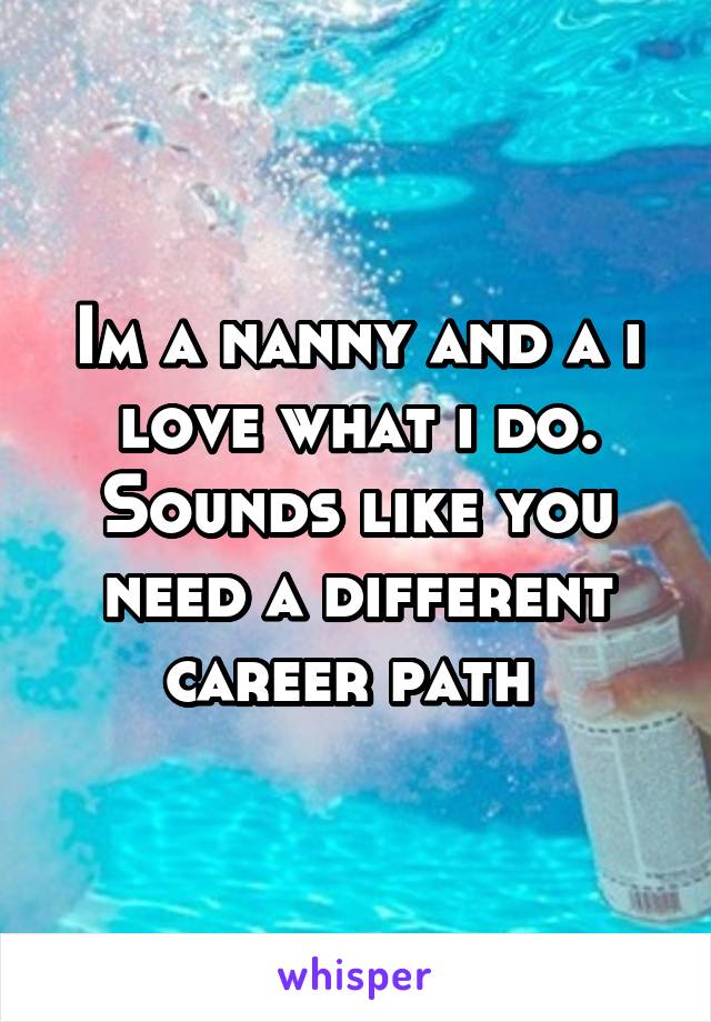 Im a nanny and a i love what i do. Sounds like you need a different career path 