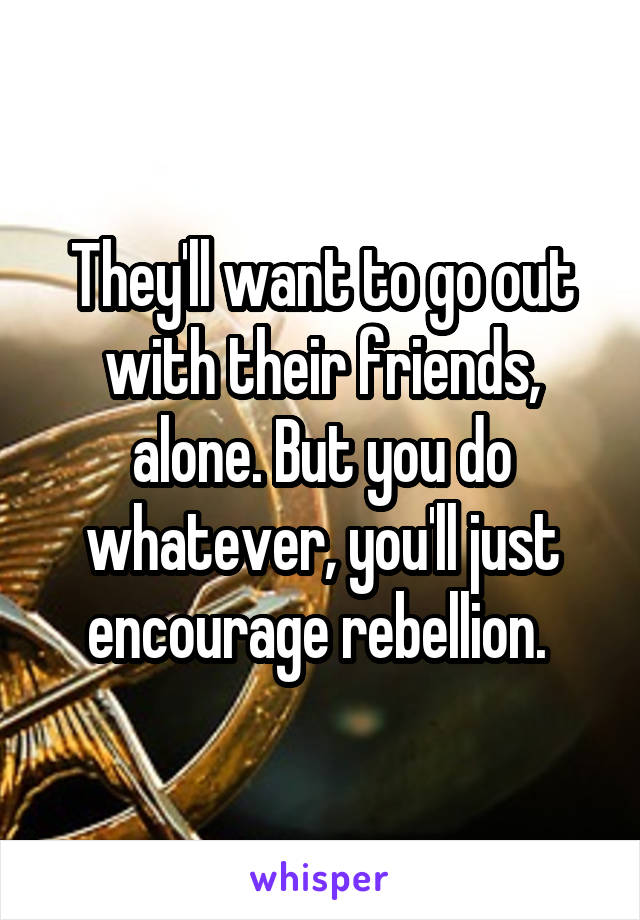 They'll want to go out with their friends, alone. But you do whatever, you'll just encourage rebellion. 