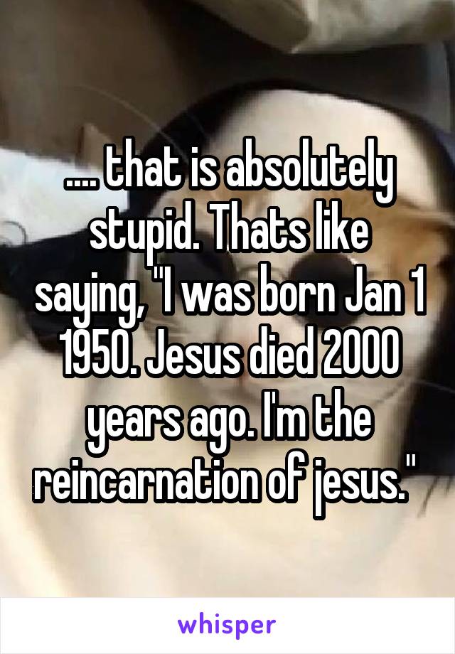 .... that is absolutely stupid. Thats like saying, "I was born Jan 1 1950. Jesus died 2000 years ago. I'm the reincarnation of jesus." 