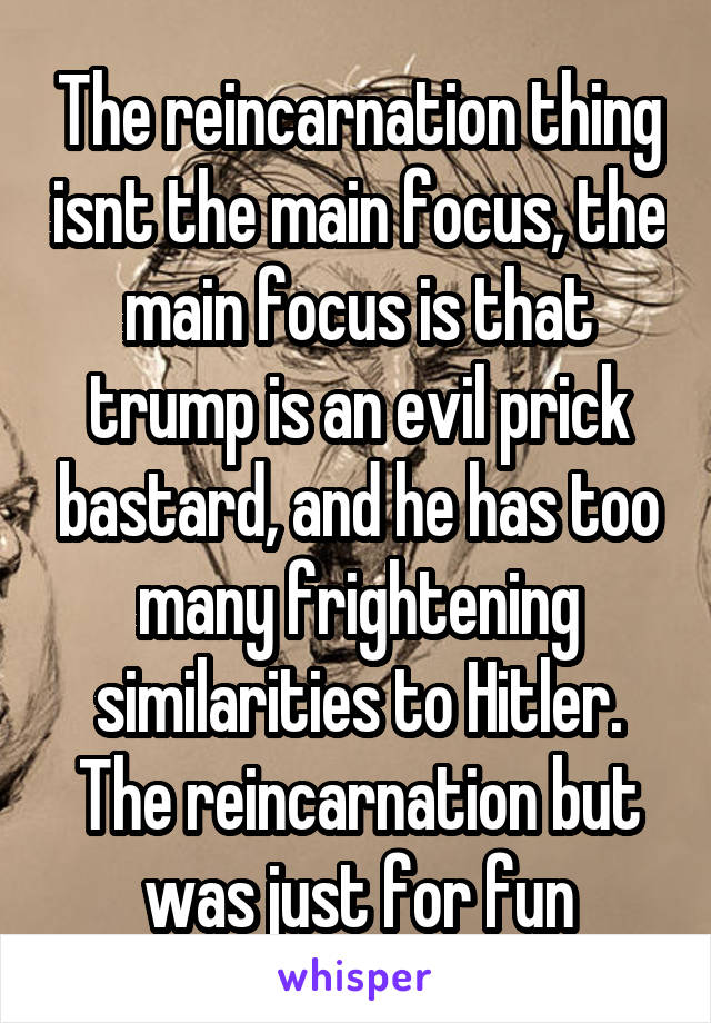 The reincarnation thing isnt the main focus, the main focus is that trump is an evil prick bastard, and he has too many frightening similarities to Hitler. The reincarnation but was just for fun
