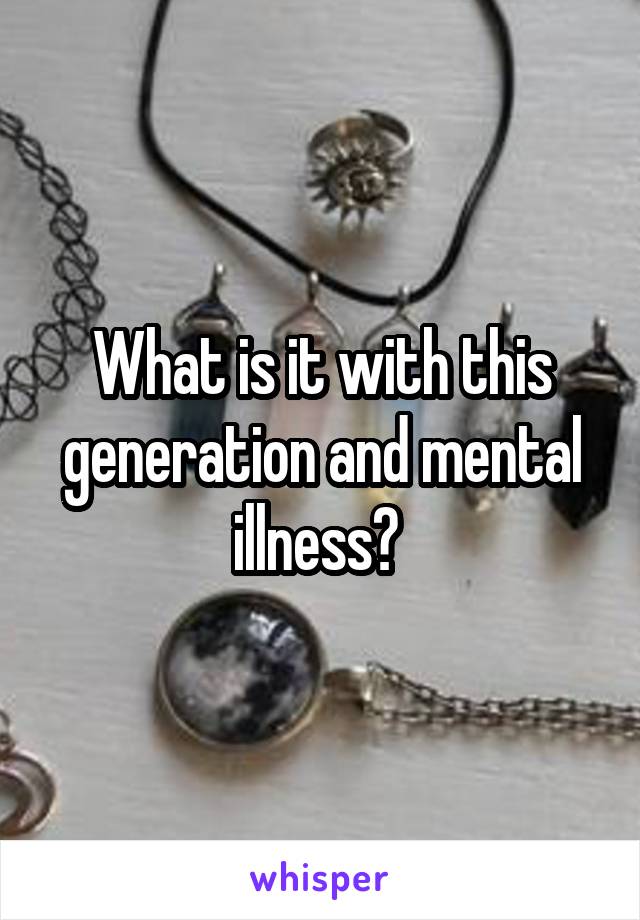 What is it with this generation and mental illness? 