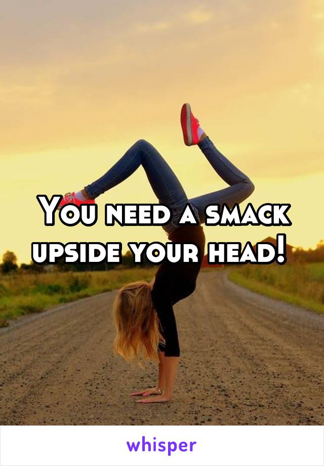 You need a smack upside your head! 