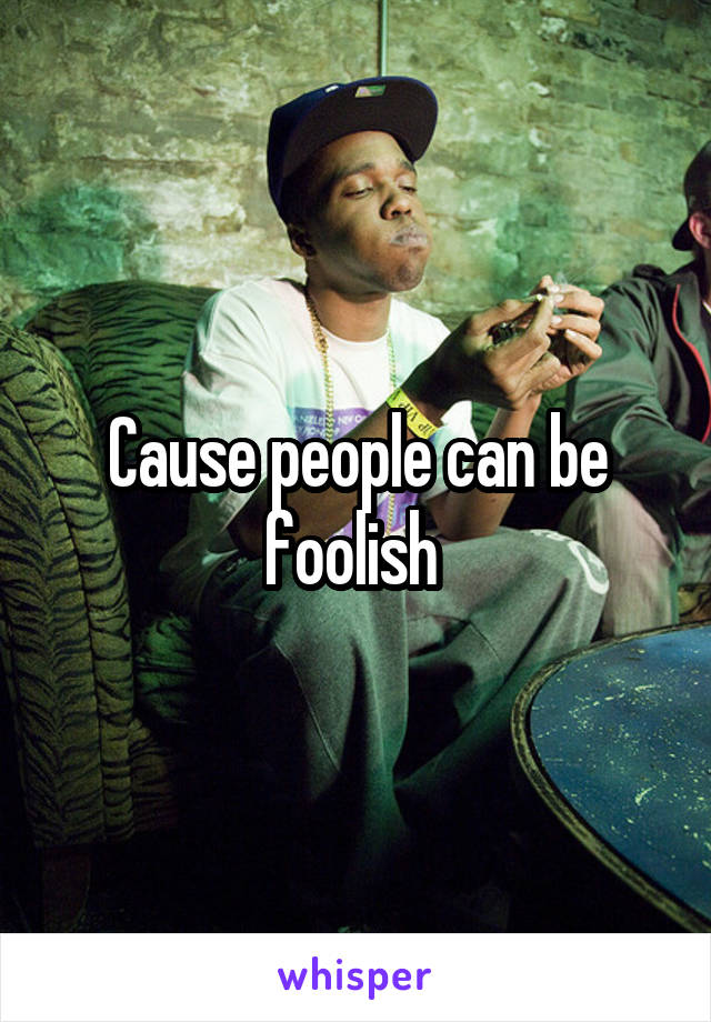 Cause people can be foolish 