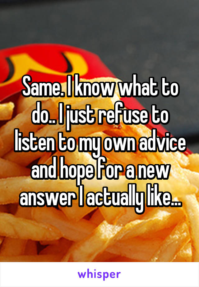 Same. I know what to do.. I just refuse to listen to my own advice and hope for a new answer I actually like...