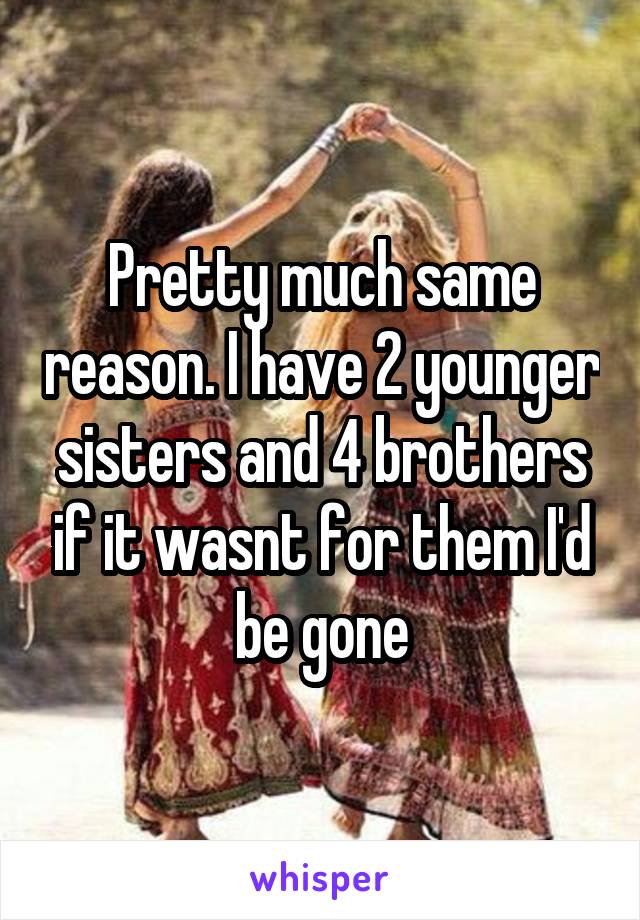 Pretty much same reason. I have 2 younger sisters and 4 brothers if it wasnt for them I'd be gone