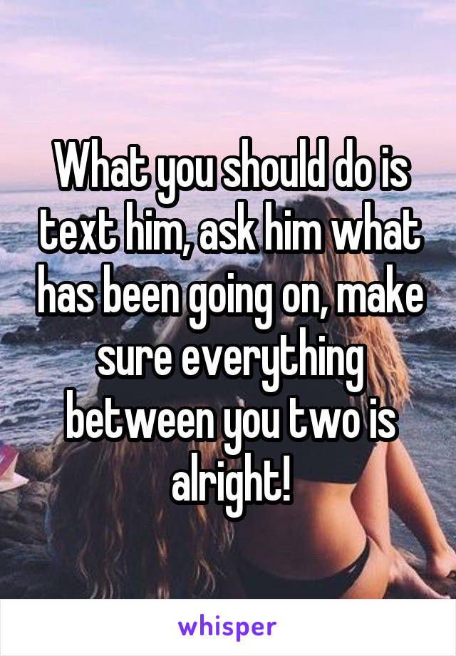 What you should do is text him, ask him what has been going on, make sure everything between you two is alright!