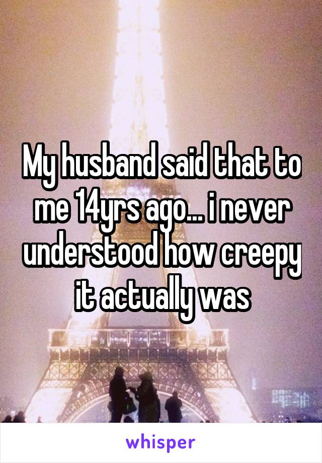 My husband said that to me 14yrs ago... i never understood how creepy it actually was