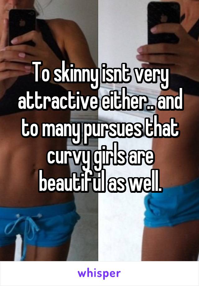 To skinny isnt very attractive either.. and to many pursues that curvy girls are beautiful as well.
