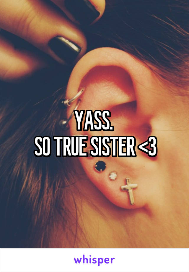 YASS. 
SO TRUE SISTER <3