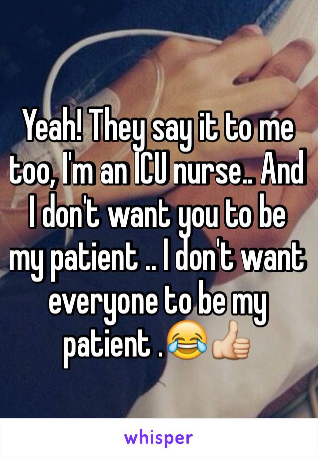 Yeah! They say it to me too, I'm an ICU nurse.. And I don't want you to be my patient .. I don't want everyone to be my patient .😂👍