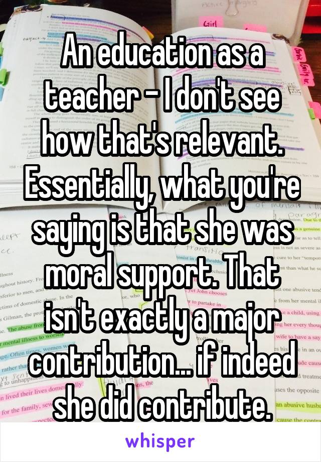 An education as a teacher - I don't see how that's relevant. Essentially, what you're saying is that she was moral support. That isn't exactly a major contribution... if indeed she did contribute.