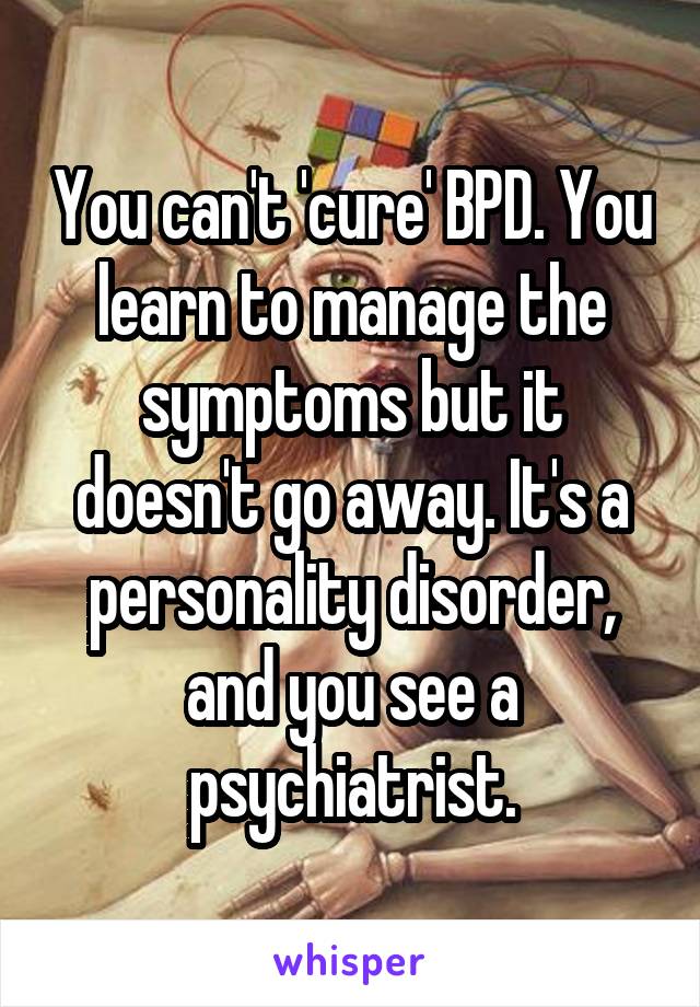 You can't 'cure' BPD. You learn to manage the symptoms but it doesn't go away. It's a personality disorder, and you see a psychiatrist.