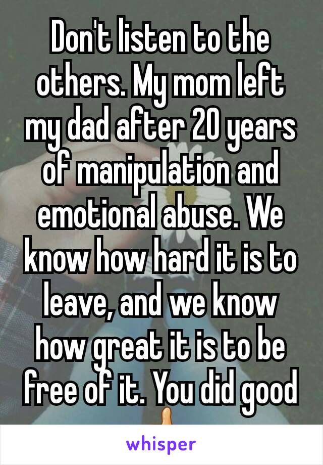 Don't listen to the others. My mom left my dad after 20 years of manipulation and emotional abuse. We know how hard it is to leave, and we know how great it is to be free of it. You did good 👍