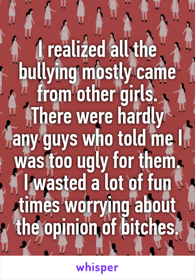 I realized all the bullying mostly came from other girls.
There were hardly any guys who told me I was too ugly for them.
I wasted a lot of fun times worrying about the opinion of bitches.