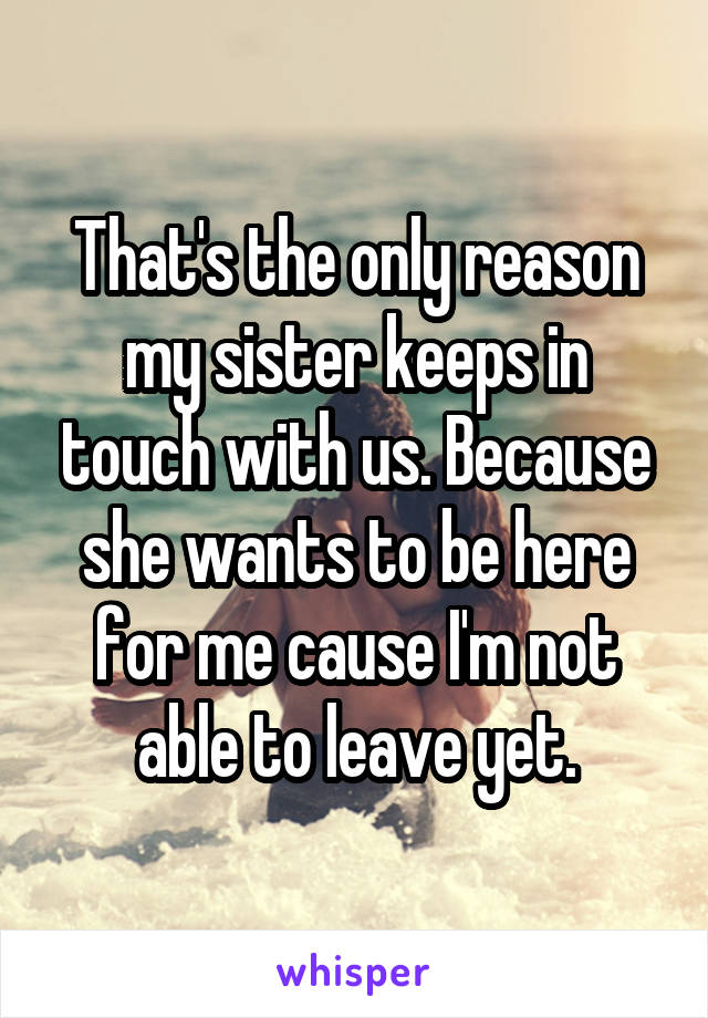 That's the only reason my sister keeps in touch with us. Because she wants to be here for me cause I'm not able to leave yet.