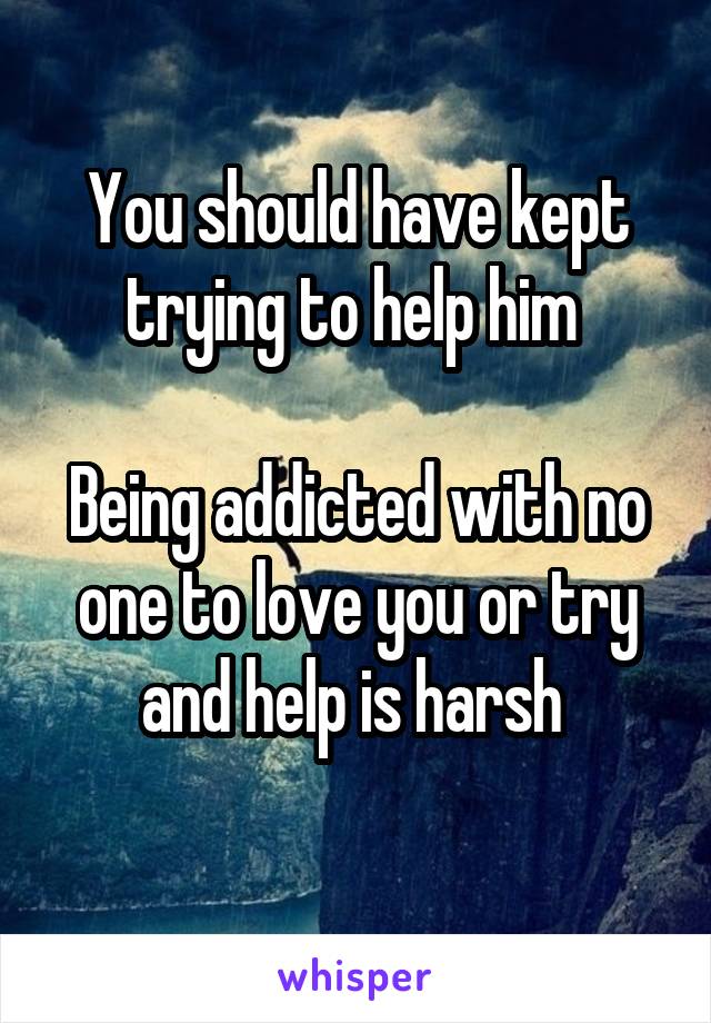 You should have kept trying to help him 

Being addicted with no one to love you or try and help is harsh 
