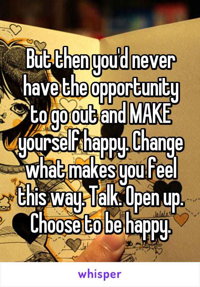 But then you'd never have the opportunity to go out and MAKE yourself happy. Change what makes you feel this way. Talk. Open up. Choose to be happy.