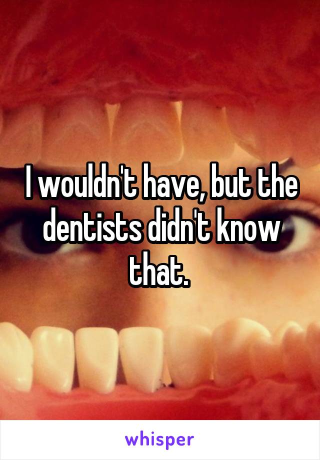 I wouldn't have, but the dentists didn't know that. 