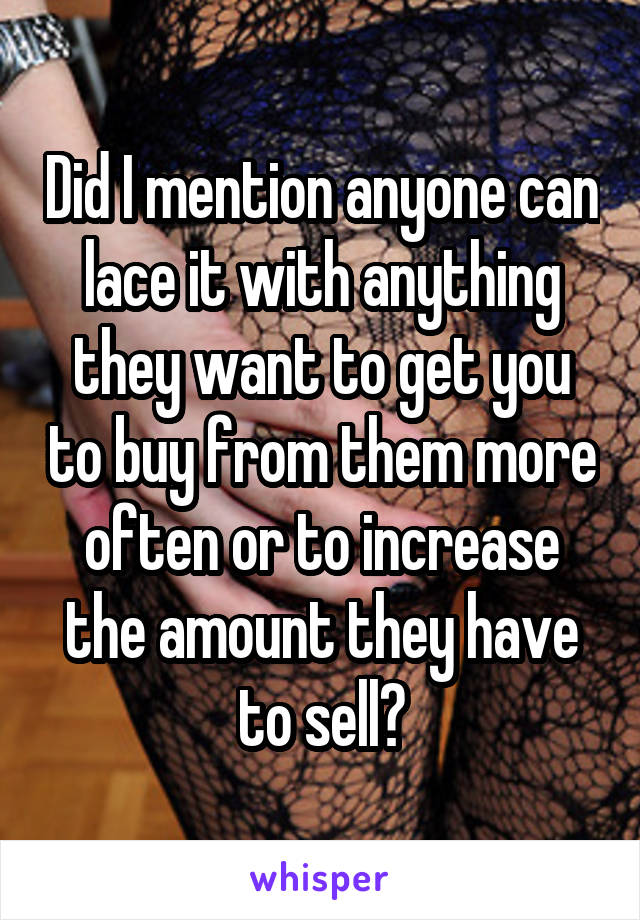 Did I mention anyone can lace it with anything they want to get you to buy from them more often or to increase the amount they have to sell?