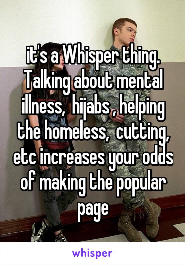 it's a Whisper thing. Talking about mental illness,  hijabs , helping the homeless,  cutting, etc increases your odds of making the popular page