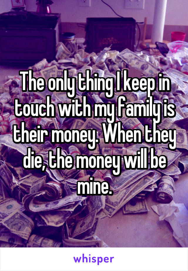 The only thing I keep in touch with my family is their money. When they die, the money will be mine.