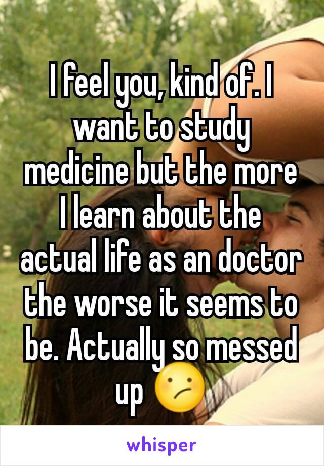 I feel you, kind of. I want to study medicine but the more I learn about the actual life as an doctor the worse it seems to be. Actually so messed up 😕