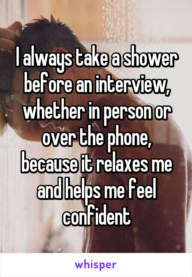 I always take a shower before an interview, whether in person or over the phone, because it relaxes me and helps me feel confident