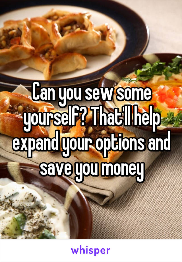 Can you sew some yourself? That'll help expand your options and save you money