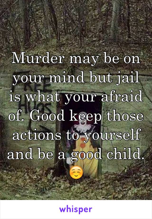 Murder may be on your mind but jail is what your afraid of. Good keep those actions to yourself and be a good child. ☺️