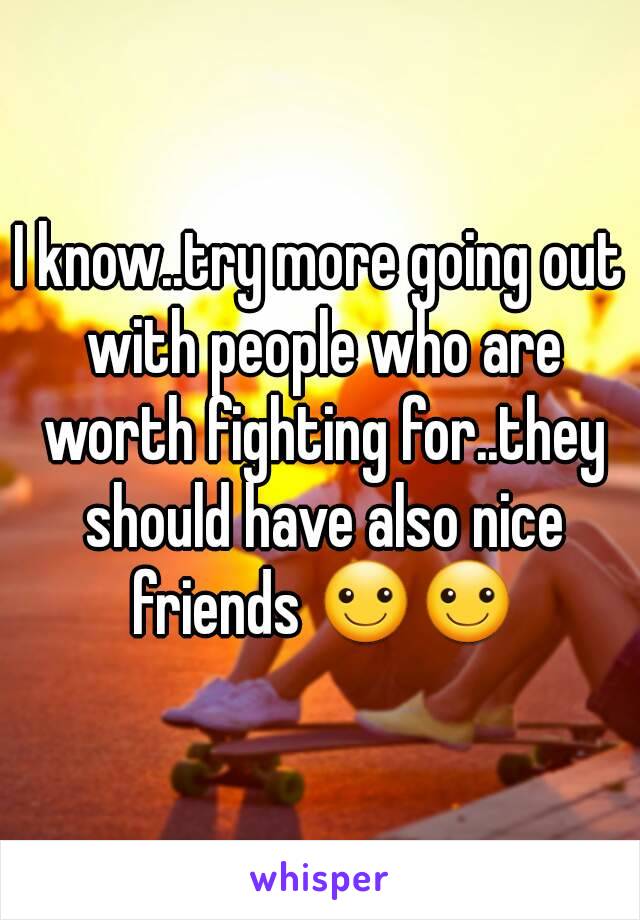 I know..try more going out with people who are worth fighting for..they should have also nice friends ☺☺