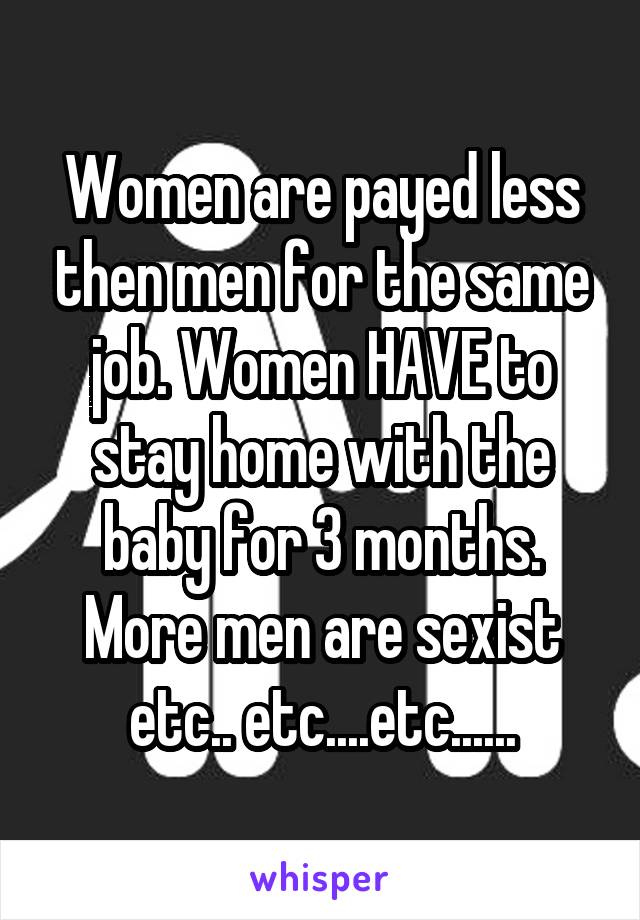 Women are payed less then men for the same job. Women HAVE to stay home with the baby for 3 months. More men are sexist etc.. etc....etc......