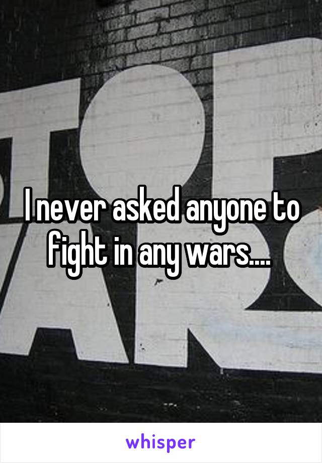 I never asked anyone to fight in any wars.... 