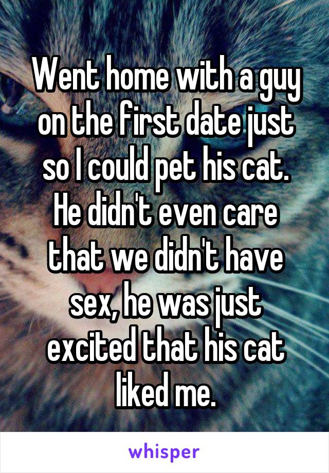 Went home with a guy on the first date just so I could pet his cat.
He didn't even care that we didn't have sex, he was just excited that his cat liked me.