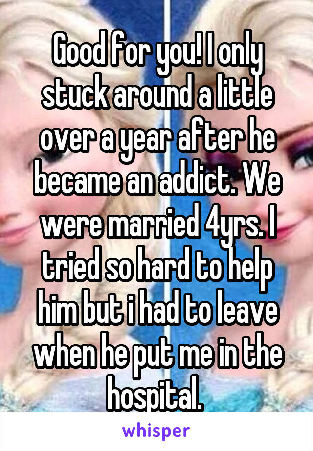 Good for you! I only stuck around a little over a year after he became an addict. We were married 4yrs. I tried so hard to help him but i had to leave when he put me in the hospital. 