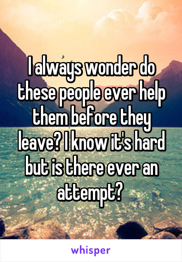 I always wonder do these people ever help them before they leave? I know it's hard but is there ever an attempt? 