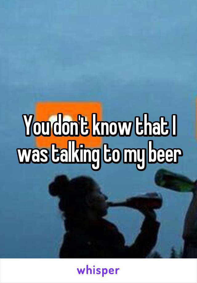 You don't know that I was talking to my beer