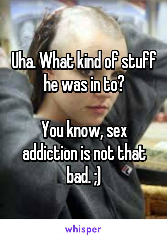 Uha. What kind of stuff he was in to?

You know, sex addiction is not that bad. ;)