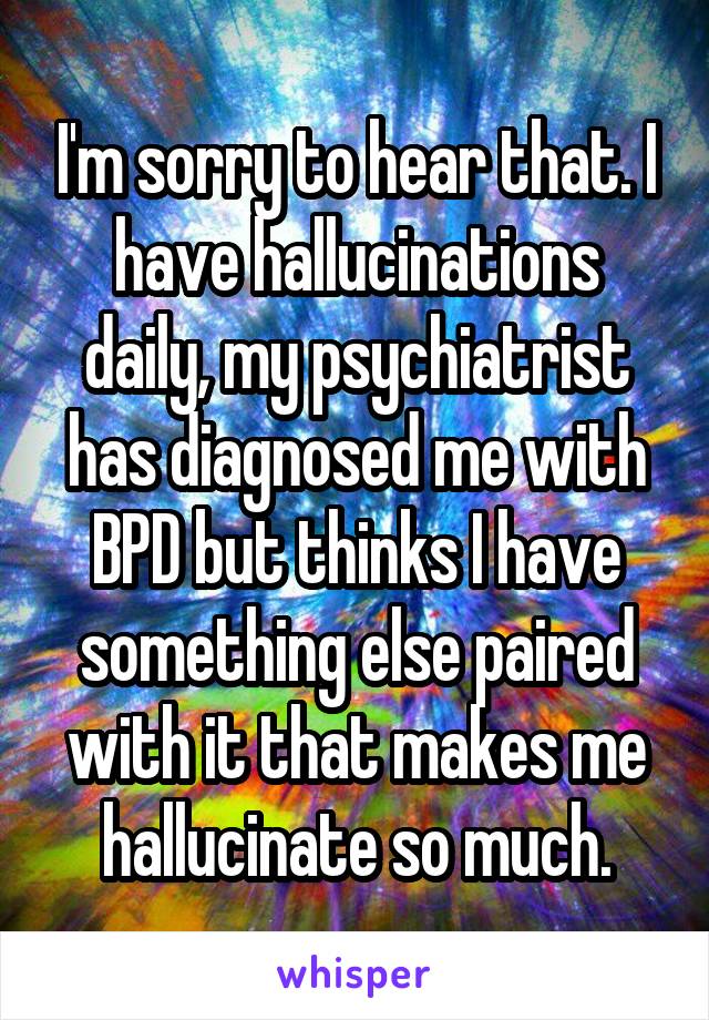 I'm sorry to hear that. I have hallucinations daily, my psychiatrist has diagnosed me with BPD but thinks I have something else paired with it that makes me hallucinate so much.