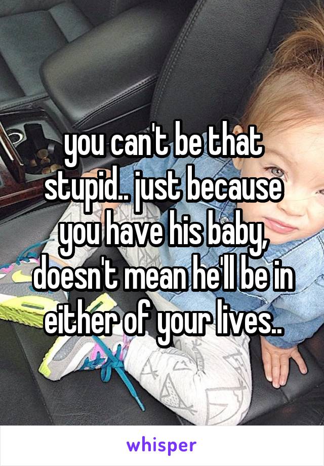 you can't be that stupid.. just because you have his baby, doesn't mean he'll be in either of your lives..