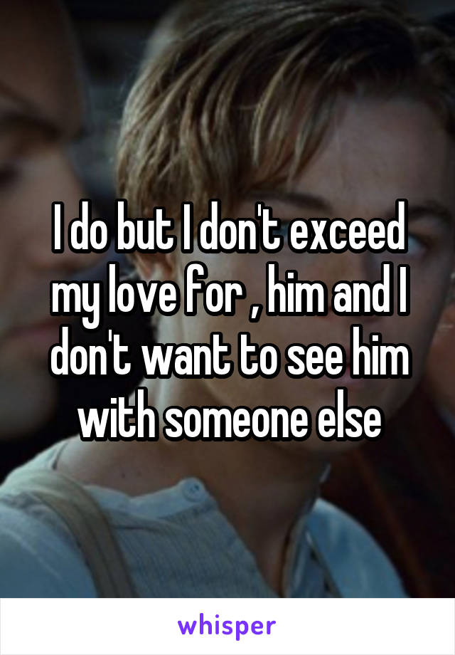 I do but I don't exceed my love for , him and I don't want to see him with someone else