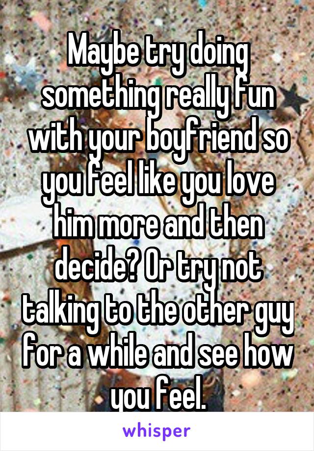 Maybe try doing something really fun with your boyfriend so you feel like you love him more and then decide? Or try not talking to the other guy for a while and see how you feel.