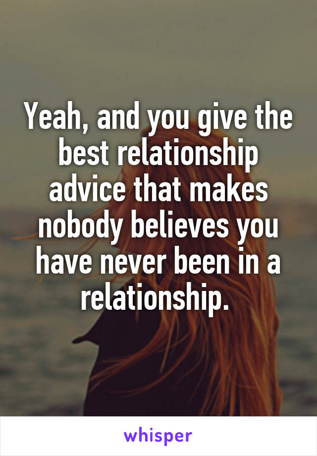 Yeah, and you give the best relationship advice that makes nobody believes you have never been in a relationship. 
