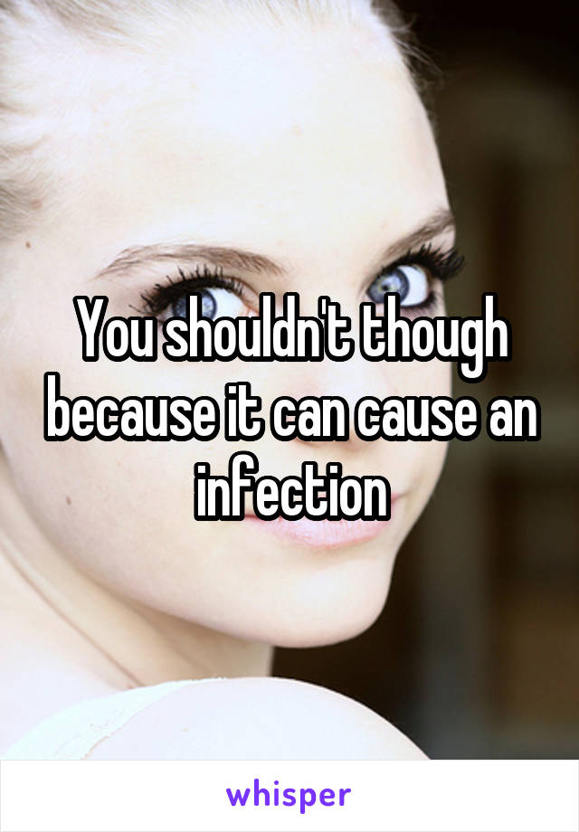 You shouldn't though because it can cause an infection