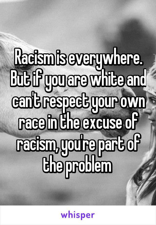 Racism is everywhere. But if you are white and can't respect your own race in the excuse of racism, you're part of the problem 