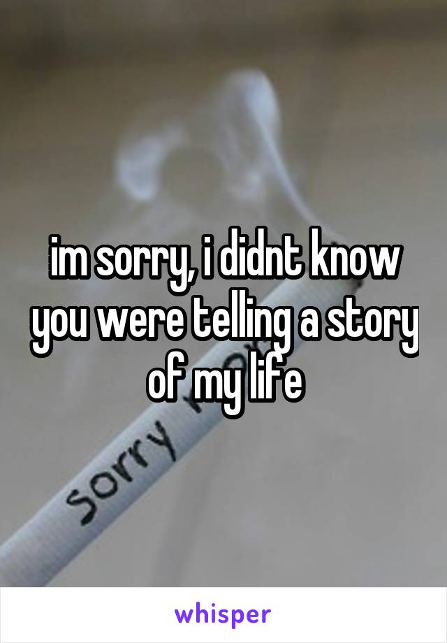 im sorry, i didnt know you were telling a story of my life