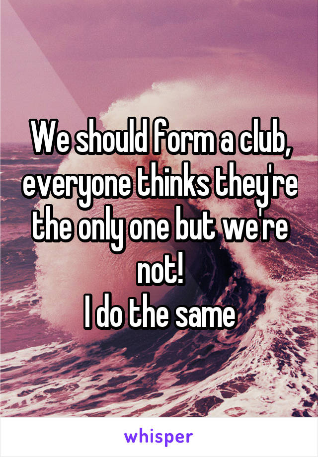 We should form a club, everyone thinks they're the only one but we're not!
I do the same