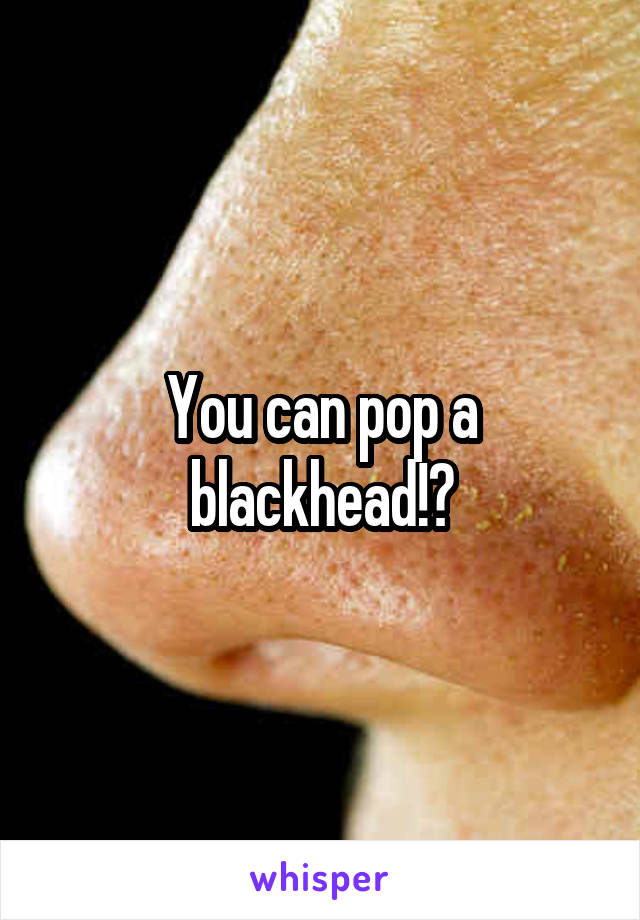 You can pop a blackhead!?