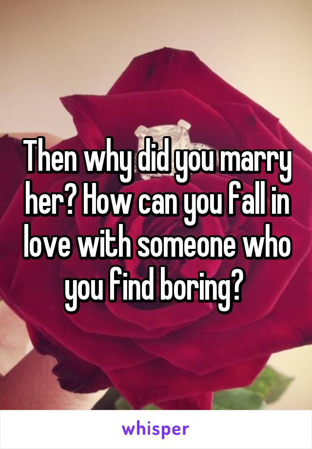 Then why did you marry her? How can you fall in love with someone who you find boring? 